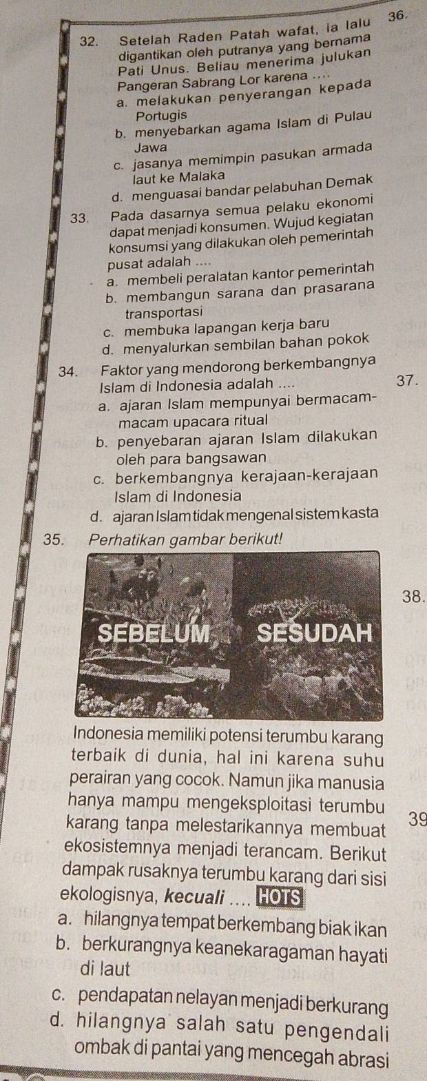 Setelah Raden Patah wafat, ia lalu 36.
digantikan oleh putranya yang bernama
Pati Unus. Beliau menerima julukan
Pangeran Sabrang Lor karena ....
a. melakukan penyerangan kepada
Portugis
b. menyebarkan agama Islam di Pulau
Jawa
c. jasanya memimpin pasukan armada
laut ke Malaka
d. menguasai bandar pelabuhan Demak
33. Pada dasarnya semua pelaku ekonomi
dapat menjadi konsumen. Wujud kegiatan
konsumsi yang dilakukan oleh pemerintah
pusat adalah ....
a. membeli peralatan kantor pemerintah
b. membangun sarana dan prasarana
transportasi
c. membuka lapangan kerja baru
d. menyalurkan sembilan bahan pokok
34. Faktor yang mendorong berkembangnya
Islam di Indonesia adalah .... 37.
a. ajaran Islam mempunyai bermacam-
macam upacara ritual
b. penyebaran ajaran Islam dilakukan
oleh para bangsawan
c. berkembangnya kerajaan-kerajaan
Islam di Indonesia
d. ajaran Islam tidak mengenal sistem kasta
35. Perhatikan gambar berikut!
38.
Indonesia memiliki potensi terumbu karang
terbaik di dunia, hal ini karena suhu
perairan yang cocok. Namun jika manusia
hanya mampu mengeksploitasi terumbu
karang tanpa melestarikannya membuat 39
ekosistemnya menjadi terancam. Berikut
dampak rusaknya terumbu karang dari sisi
ekologisnya, kecuali HOTS
a. hilangnya tempat berkembang biak ikan
b. berkurangnya keanekaragaman hayati
di laut
c. pendapatan nelayan menjadi berkurang
d. hilangnya salah satu pengendali
ombak di pantai yang mencegah abrasi