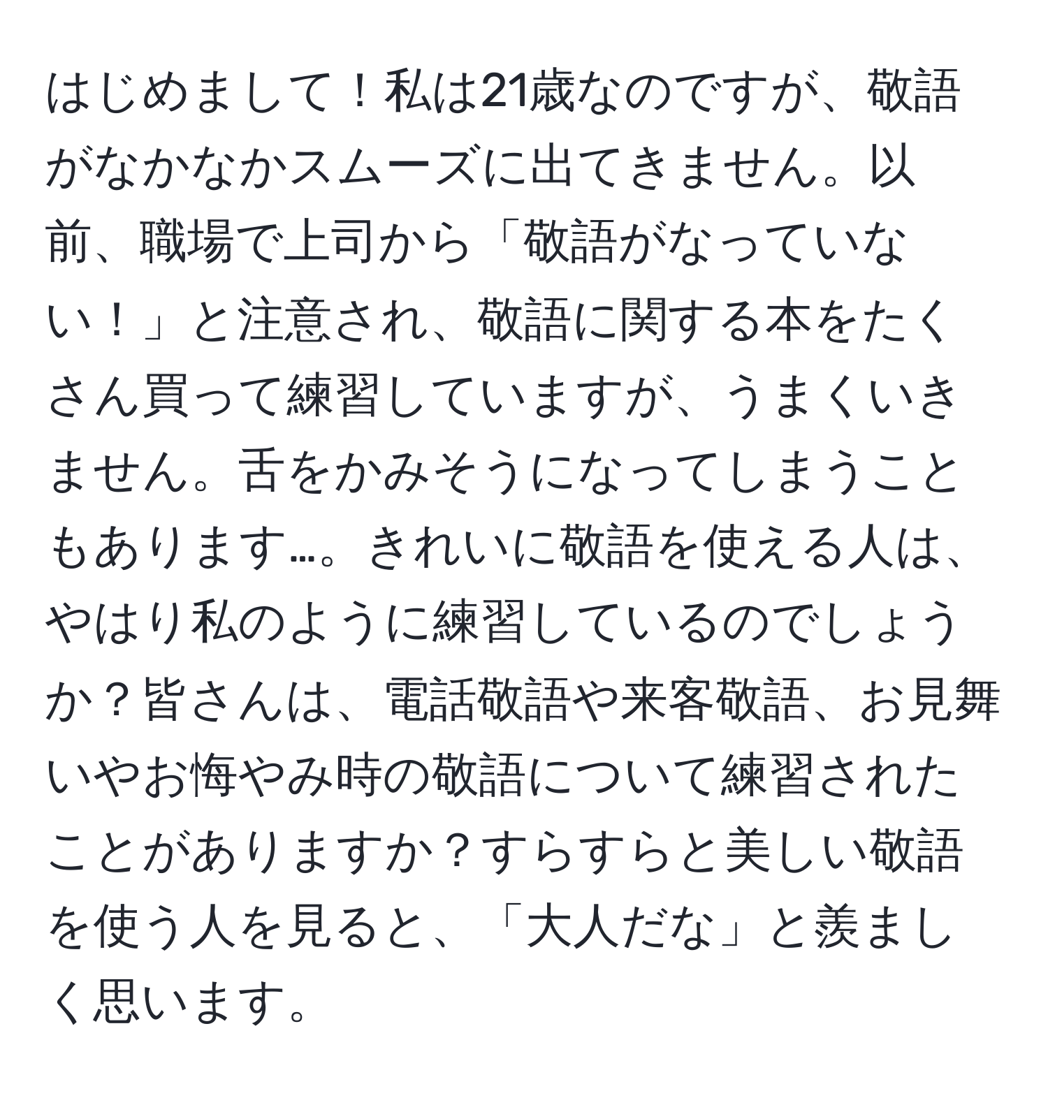 はじめまして！私は21歳なのですが、敬語がなかなかスムーズに出てきません。以前、職場で上司から「敬語がなっていない！」と注意され、敬語に関する本をたくさん買って練習していますが、うまくいきません。舌をかみそうになってしまうこともあります…。きれいに敬語を使える人は、やはり私のように練習しているのでしょうか？皆さんは、電話敬語や来客敬語、お見舞いやお悔やみ時の敬語について練習されたことがありますか？すらすらと美しい敬語を使う人を見ると、「大人だな」と羨ましく思います。