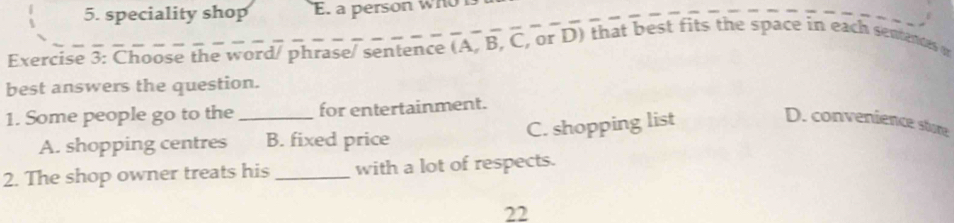 speciality shop E. a person WHO
Exercise 3: Choose the word/ phrase/ sentence (A, B, C, or D) that best fits the space in each sentences o
best answers the question.
1. Some people go to the_ for entertainment.
A. shopping centres B. fixed price C. shopping list
D. convenience store
2. The shop owner treats his _with a lot of respects.
22
