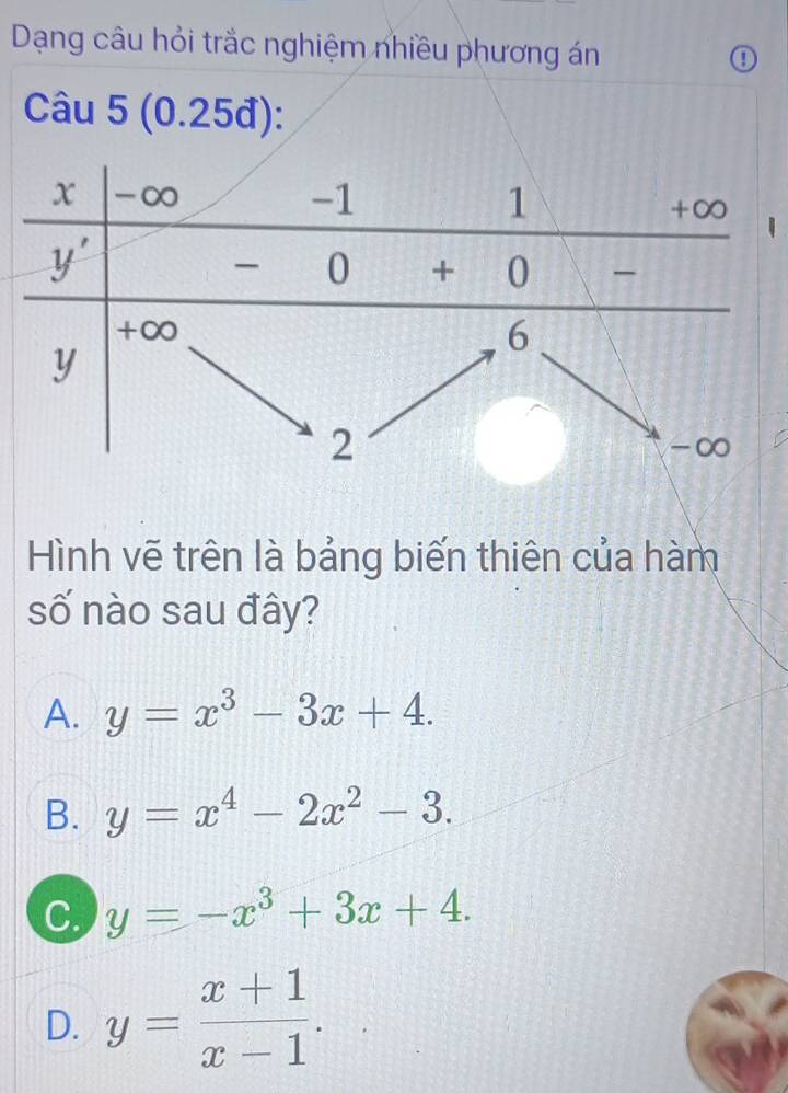 Dạng câu hỏi trắc nghiệm nhiều phương án
①
Câu 5 (0.25đ):
Hình vẽ trên là bảng biến thiên của hàm
số nào sau đây?
A. y=x^3-3x+4.
B. y=x^4-2x^2-3.
C. y=-x^3+3x+4.
D. y= (x+1)/x-1 .