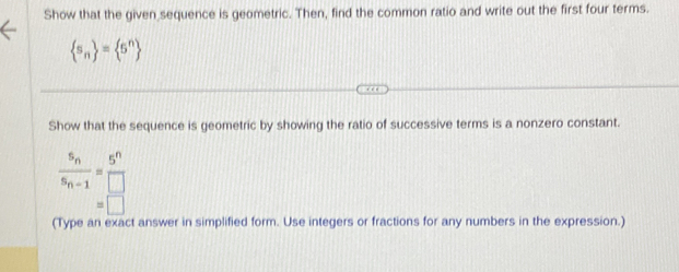 Show that the given sequence is geometric. Then, find the common ratio and write out the first four terms.
 s_n = 5^n
Show that the sequence is geometric by showing the ratio of successive terms is a nonzero constant.
frac s_ns_n-1= 5^n/□  
□ 
(Type an exact answer in simplified form. Use integers or fractions for any numbers in the expression.)