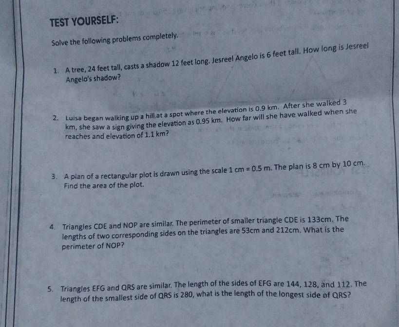 TEST YOURSELF: 
Solve the following problems completely. 
1. A tree, 24 feet tall, casts a shadow 12 feet long. Jesreel Angelo is 6 feet tall. How long is Jesreel 
Angelo’s shadow? 
2. Luisa began walking up a hill at a spot where the elevation is 0.9 km. After she walked 3
km, she saw a sign giving the elevation as 0.95 km. How far will she have walked when she 
reaches and elevation of 1.1 km? 
3. A pian of a rectangular plot is drawn using the scale 1cm=0.5m. The plan is 8 cm by 10 cm. 
Find the area of the plot. 
4. Triangles CDE and NOP are similar. The perimeter of smaller triangle CDE is 133cm. The 
lengths of two corresponding sides on the triangles are 53cm and 212cm. What is the 
perimeter of NOP? 
S. Triangles EFG and QRS are similar. The length of the sides of EFG are 144, 128, and 112. The 
length of the smallest side of QRS is 280, what is the length of the longest side of QRS?