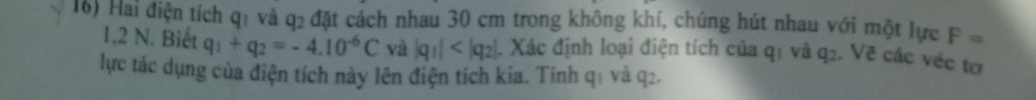 Hai điện tích q1 và q2 đặt cách nhau 30 cm trong không khí, chúng hút nhau với một lực F=
1,2 N. Biết q_1+q_2=-4.10^(-6)C và |q_1| 4. Xác định loại điện tích của q1 và q2. Vẽ các véc tơ 
lực tác dụng của điện tích này lên điện tích kia. Tính q1 và q2.