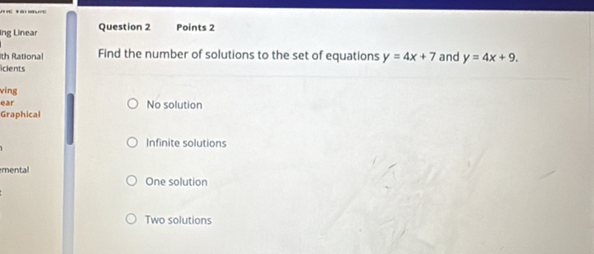 a '
ing Linear
Question 2 Points 2
th Rational Find the number of solutions to the set of equations y=4x+7 and y=4x+9. 
icients
ving
ear No solution
Graphical
Infinite solutions
mental
One solution
Two solutions