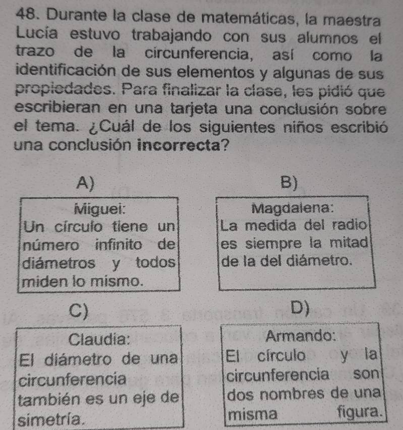 Durante la clase de matemáticas, la maestra
Lucía estuvo trabajando con sus alumnos el
trazo de la circunferencia, así como la
identificación de sus elementos y algunas de sus
propiedades. Para finalizar la clase, les pidió que
escribieran en una tarjeta una conclusión sobre
el tema. ¿Cuál de los siguientes niños escribió
una conclusión incorrecta?
A)
B)
Miguei: Magdalena:
Un círculo tiene un La medida del radio
número infinito de es siempre la mitad 
diámetros y todos de la del diámetro.
miden lo mismo.
C)
D)
Claudia: Armando:
El diámetro de una El círculo y la
circunferencia circunferencia son
también es un eje de dos nombrés de una
simetría. misma figura.