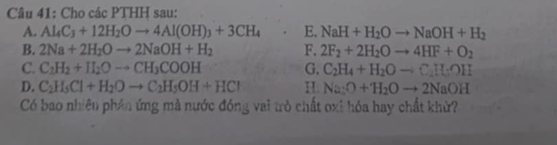 Cho các PTHH sau: 
A. Al_4C_3+12H_2Oto 4Al(OH)_3+3CH_4 E. NaH+H_2Oto NaOH+H_2
B. 2Na+2H_2Oto 2NaOH+H_2 F. 2F_2+2H_2Oto 4HF+O_2
C. C_2H_2+II_2Oto CH_3COOH G. C_2H_4+H_2Oto C_2H_3OH
D. C_2H_5Cl+H_2Oto C_2H_5OH+HCl H. Na:O+H_2Oto 2NaOH
Có bao nhiên phân ứng mà nước đóng vai trò chất oxi hóa hay chất khừ?