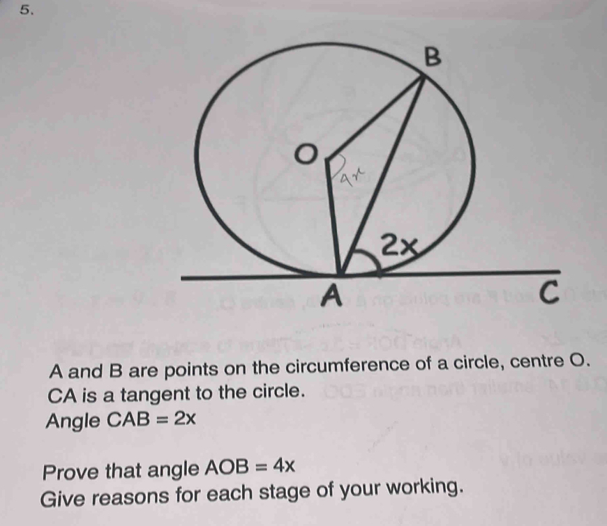 A and B are points on the circumference of a circle, centre O.
CA is a tangent to the circle. 
Angle CAB=2x
Prove that angle AOB=4x
Give reasons for each stage of your working.