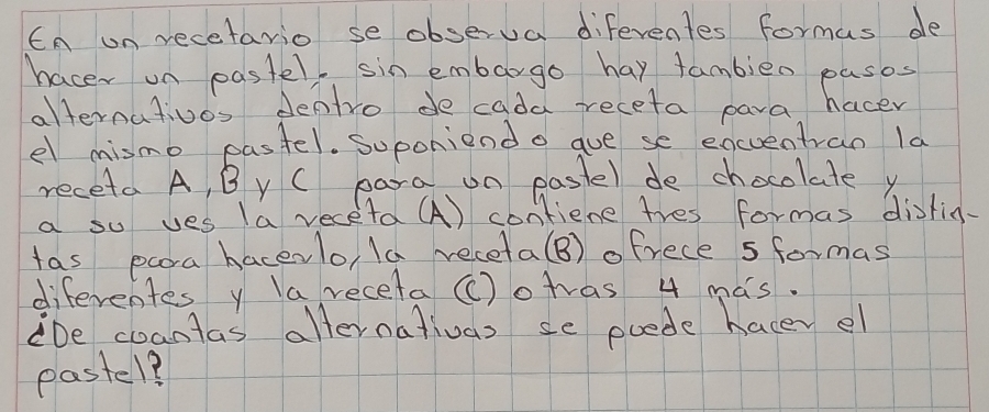 En on recetario se observa diferentes formus de 
hacer on pastel, sin embargo hay tambieo pasos 
alternativos denlro de cada receta para hacer 
el mismo pastel. Suponiend o gue se eqcuentran la 
receta A, B y C para on paste) de chocolate y 
a so ves (a veceta (A) contiene tres formas disfin. 
tas paora hacevlo, (a receta(B) ofrece sformas 
diferentes y la receta ()otvas 4 mas. 
De coantas afternativas se poede hacer el 
pastel?