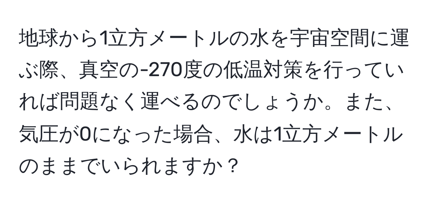 地球から1立方メートルの水を宇宙空間に運ぶ際、真空の-270度の低温対策を行っていれば問題なく運べるのでしょうか。また、気圧が0になった場合、水は1立方メートルのままでいられますか？