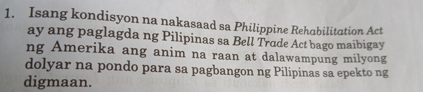 Isang kondisyon na nakasaad sa Philippine Rehabilitation Act 
ay ang paglagda ng Pilipinas sa Bell Trade Act bago maibigay 
ng Amerika ang anim na raan at dalawampung milyong 
dolyar na pondo para sa pagbangon ng Pilipinas sa epekto ng 
digmaan.