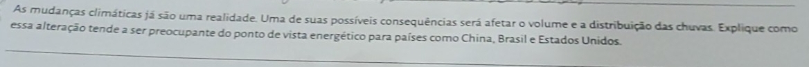 As mudanças climáticas já são uma realidade. Uma de suas possíveis consequências será afetar o volume e a distribuição das chuvas. Explique como 
essa alteração tende a ser preocupante do ponto de vista energético para países como China, Brasil e Estados Unidos.