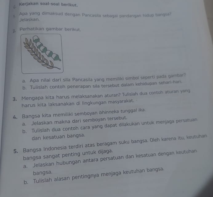 Kerjakan soal-soal berikut. 
£ Apa yang dimaksud dengan Pancasila sebagai pandangan hidup bangsa? 
Jelaskan. 
2. Perhatikan gambar berikut. 
a. Apa nilai dari sila Pancasila yang memiliki simbol seperti pada gambar? 
b. Tulislah contoh penerapan sila tersebut dalam kehidupan sehari-har. 
3. Mengapa kita harus melaksanakan aturan? Tulislah dua contoh aturan yang 
harus kita laksanakan di lingkungan masyarakat. 
4. Bangsa kita memiliki semboyan bhinneka tunggal ika. 
a. Jelaskan makna dari semboyan tersebut. 
b. Tulislah dua contoh cara yang dapat dilakukan untuk menjaga persatuan 
dan kesatuan bangsa. 
5. Bangsa Indonesia terdiri atas beragam suku bangsa. Oleh karena itu, keutuhan 
bangsa sangat penting untuk dijaga. 
a. Jelaskan hubungan antara persatuan dan kesatuan dengan keutuhan 
bangsa. 
b. Tulislah alasan pentingnya menjaga keutuhan bangsa.