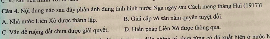 vo san nen n
Câu 4. Nội dung nào sau đây phản ánh đúng tình hình nước Nga ngay sau Cách mạng tháng Hai (1917)?
A. Nhà nước Liên Xô được thành lập. B. Giai cấp vô sản nắm quyền tuyệt đối.
C. Vấn đề ruộng đất chưa được giải quyết. D. Hiến pháp Liên Xô được thông qua.
chưa từng có đã xuất hiện ở nước N