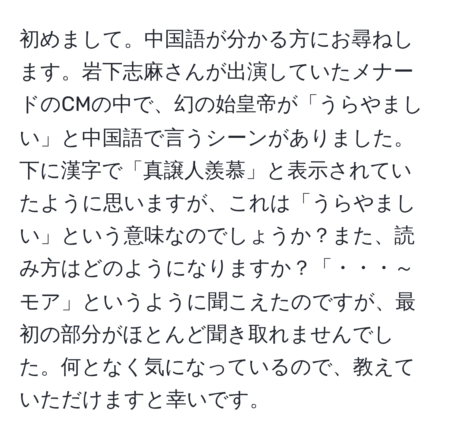 初めまして。中国語が分かる方にお尋ねします。岩下志麻さんが出演していたメナードのCMの中で、幻の始皇帝が「うらやましい」と中国語で言うシーンがありました。下に漢字で「真譲人羨慕」と表示されていたように思いますが、これは「うらやましい」という意味なのでしょうか？また、読み方はどのようになりますか？「・・・～モア」というように聞こえたのですが、最初の部分がほとんど聞き取れませんでした。何となく気になっているので、教えていただけますと幸いです。