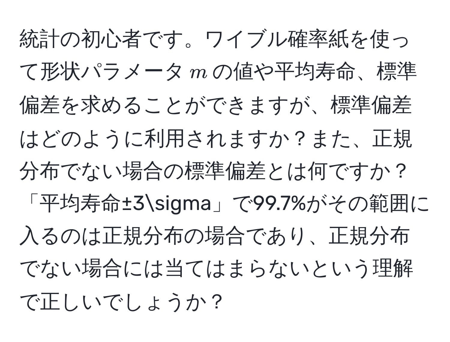 統計の初心者です。ワイブル確率紙を使って形状パラメータ$m$の値や平均寿命、標準偏差を求めることができますが、標準偏差はどのように利用されますか？また、正規分布でない場合の標準偏差とは何ですか？「平均寿命±3sigma」で99.7%がその範囲に入るのは正規分布の場合であり、正規分布でない場合には当てはまらないという理解で正しいでしょうか？