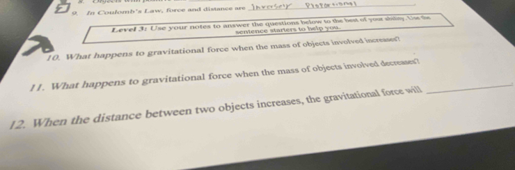 In Coulomb's Law, force and distance are 
Levell 3: Use your notes to answer the questions below to the best of your sbility. Us the 
sentence starters to help you. 
10. What happens to gravitational force when the mass of objects involved increases? 
l I. What happens to gravitational force when the mass of objects involved decreases?_ 
12. When the distance between two objects increases, the gravitational force will