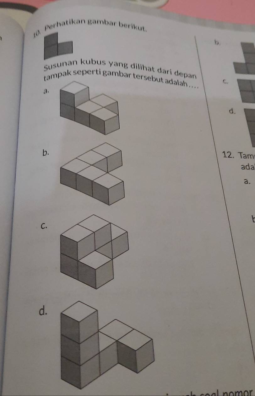 Perhatikan gambar berikut.
b.
Susunan kubus yang dilihat darí depan
tampak seperti gambar tersebut adalah ... .
c.
a.
d.
b.
12. Tam
ada
a.
C.
d.
nomor