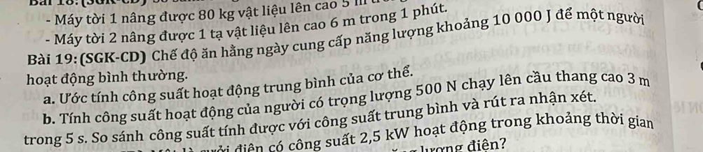 Bải 18: (3GK 
- Máy tời 1 nâng được 80 kg vật liệu lên cao 5 III 
- Máy tời 2 nâng được 1 tạ vật liệu lên cao 6 m trong 1 phút. 
Bài 19: (SGK-CD) Chế độ ăn hằng ngày cung cấp năng lượng khoảng 10 000 J để một người 
hoạt động bình thường. 
a. Ước tính công suất hoạt động trung bình của cơ thể. 
b. Tính công suất hoạt động của người có trọng lượng 500 N chạy lên cầu thang cao 3 m
trong 5 s. So sánh công suất tính được với công suất trung bình và rút ra nhận xét. 
ô ng suất 2,5 kW hoạt động trong khoảng thời gian 
lượng điên?