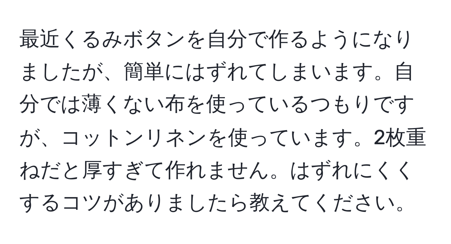 最近くるみボタンを自分で作るようになりましたが、簡単にはずれてしまいます。自分では薄くない布を使っているつもりですが、コットンリネンを使っています。2枚重ねだと厚すぎて作れません。はずれにくくするコツがありましたら教えてください。