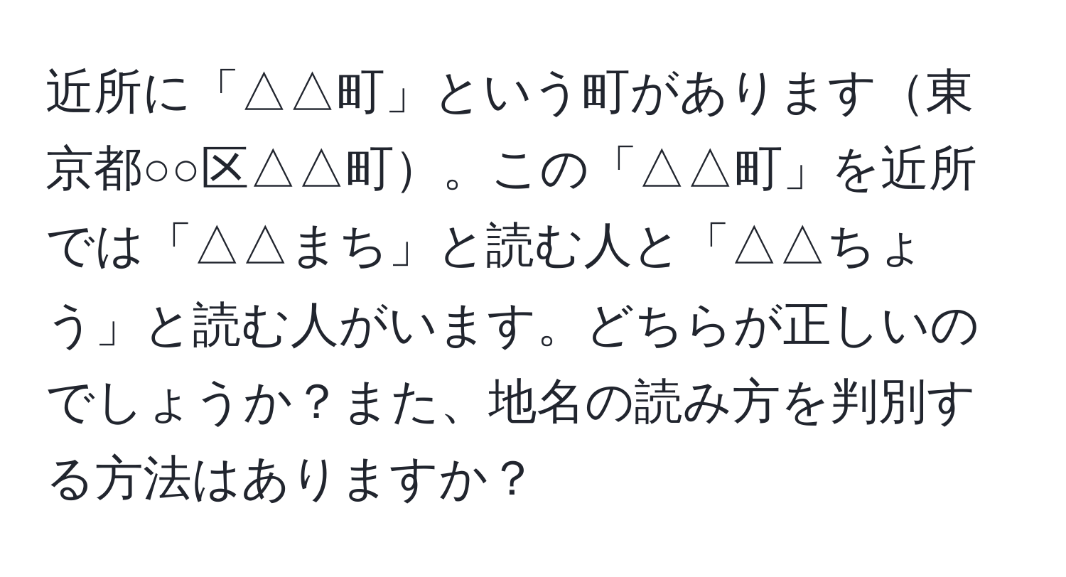 近所に「△△町」という町があります東京都○○区△△町。この「△△町」を近所では「△△まち」と読む人と「△△ちょう」と読む人がいます。どちらが正しいのでしょうか？また、地名の読み方を判別する方法はありますか？