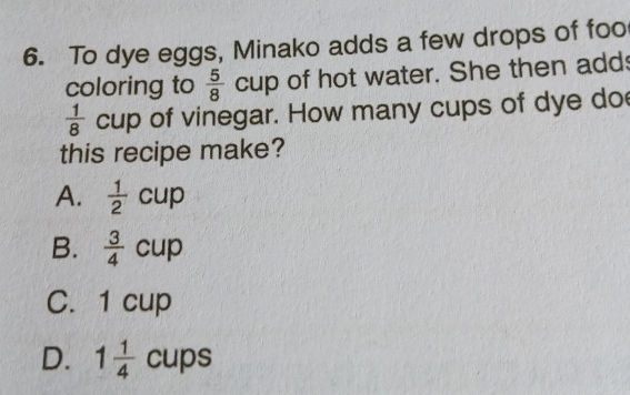 To dye eggs, Minako adds a few drops of foo
coloring to  5/8  cup of hot water. She then adds
 1/8 cup of vinegar. How many cups of dye do
this recipe make?
A.  1/2 cup
B.  3/4 cup
C. 1 cup
D. 1 1/4 cups