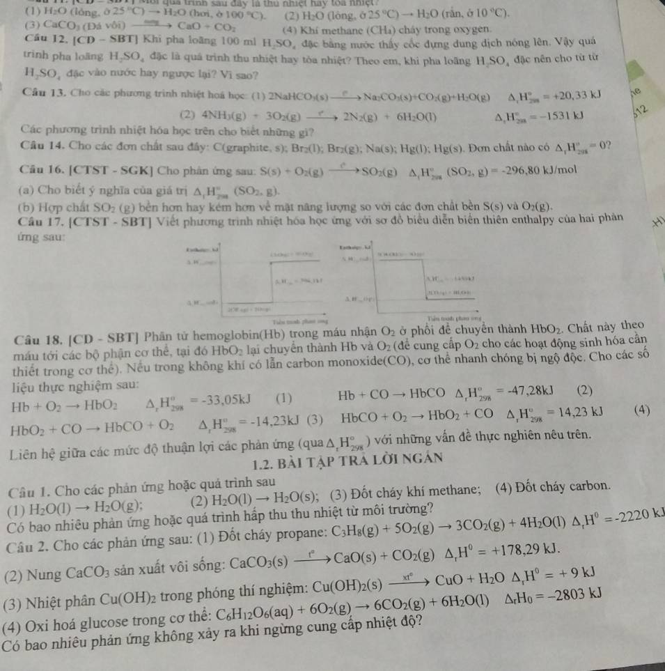 Môi qua trình sau đây là thủ nhiệt hay toa nhiệt 
(1) H_2O (lóng, ô 25°C)to H_2O(hoi à 100°C). (2) H_2O (lòng, ở 25°C)to H_2O(rin,delta 10°C).
(3) CaCO_3(Davdelta i)to CaO+CO_2 (4) Khi methane (CH₄) cháy trong oxygen.
Câu 12. |CD-SBT| Khi pha loãng 100 ml H_2SO_4 đặc bằng nước thấy cốc đựng dung dịch nóng lên. Vậy quá
trình pha loäng H_2SO_4 đặc là quá trình thu nhiệt hay tòa nhiệt? Theo em, khi pha loãng H SO, đặc nên cho từ từ
1,SO đặc vào nước hay ngược lại? Vì sao?
Câu 13. Cho các phương trình nhiệt hoá học: (1) 2NaHCO_3(s)_ Na_2CO_3(s)+CO_2(g)+H_2O(g) △ _1H_(20)°=+20,33kJ Ae
(2) 4NH_3(g)+3O_2(g)to 2N_2(g)+6H_2O(l) △, H_(2m)°=-1531kJ 512
Các phương trình nhiệt hóa học trên cho biết những gi?
Câu 14. Cho các đơn chất sau đây: C(graphite, s): Br_2(l);Br_2(g);Na(s);Hg(l);Hg(s). Dơn chất nào có △ _1H_(298)°=0 2
Câu 16. [CTST - SGK] Cho phân ứng sau: S(s)+O_2(g)to SO_2(g)△ _1H_(2a)°(SO_2,g)=-296,80kJ/mol
(a) Cho biết ý nghĩa của giá trị △ _1H_(2na)°(SO_2,g).
(b) Hợp chất SO_2 (g) bền hơn hay kém hơn về mặt năng lượng so với các đơn chất bền S(s) và O_2(g).
Cầu 17. [CTST - SBT] Viết phương trình nhiệt hóa học ứng với sơ đồ biểu diễn biển thiên enthalpy của hai phản x
ứng sau:
. Eathuis
i mgCHBC (84)(4) 13i]=
5 18
(N)_ =Na_ 111
A_1HC_n=1+4sin x
n(n+4|=|1,n+1
3.88_ 128'
alpha ,π _ =alpha +
2(Y+p)=7(h+p)
Tiêu trnh pha rng Tiên trah phao ong
Câu 18. [CD - SBT] Phân tử hemoglobin(Hb) trong máu nhận O_2 ở phối đề chuyển thành HbO_2. Chất này theo
máu tới các bộ phận cơ thể, tại đó HbO_2 lại chuyển thành Hb và O_2 (để cung cấp O_2 cho các hoạt động sinh hóa cần
thiết trong cơ thể). Nếu trong không khí có lẫn carbon monoxide (CO) , cơ thể nhanh chóng bị ngộ độc. Cho các số
liệu thực nghiệm sau: (2)
Hb+O_2to HbO_2 △ _rH_(298)^(sigma)=-33,05kJ (1) Hb+COto HbCO△ _rH_(298)°=-47,28kJ
HbO_2+COto HbCO+O_2 △ _rH_(298)°=-14,23kJ(3) HbCO+O_2to HbO_2+CO△ _1H_(298)°=14,23kJ (4)
Liên hệ giữa các mức độ thuận lợi các phản ứng (qua△ _rH_(298)°) ) với những vấn đề thực nghiên nêu trên.
1.2. bài tập trả lời ngán
Câu 1. Cho các phản ứng hoặc quả trình sau
(1) H_2O(l)to H_2O(g); (2) H_2O(l)to H_2O(s); (3) Đốt cháy khí methane; (4) Đốt cháy carbon.
Có bao nhiêu phản ứng hoặc quá trình hấp thu thu nhiệt từ môi trường?
Câu 2. Cho các phản ứng sau: (1) Đốt cháy propane: C_3H_8(g)+5O_2(g)to 3CO_2(g)+4H_2O(l)△ _rH^0=-2220kJ
(2) Nung CaCO_3 sản xuất vôi sống: CaCO_3(s)xrightarrow t°CaO(s)+CO_2(g)△ _rH°=+178,29kJ.
(3) Nhiệt phân Cu(OH)_2 trong phóng thí nghiệm: Cu(OH)_2(s)xrightarrow xt°CuO+H_2O△ _rH°=+9kJ
(4) Oxi hoá glucose trong cơ thể: C_6H_12O_6(aq)+6O_2(g)to 6CO_2(g)+6H_2O(l)△ _rH_0=-2803kJ
Có bao nhiêu phản ứng không xảy ra khi ngừng cung cấp nhiệt độ?