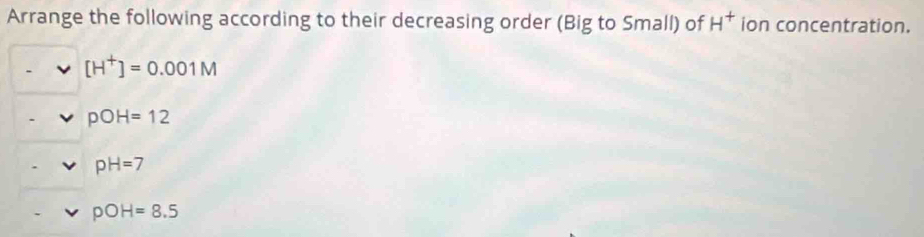 Arrange the following according to their decreasing order (Big to Small) of H^+ ion concentration.
[H^+]=0.001M
pOH=12
pH=7
pOH=8.5