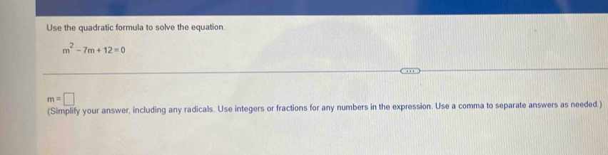 Use the quadratic formula to solve the equation.
m^2-7m+12=0
m=□
(Simplify your answer, including any radicals. Use integers or fractions for any numbers in the expression. Use a comma to separate answers as needed.)