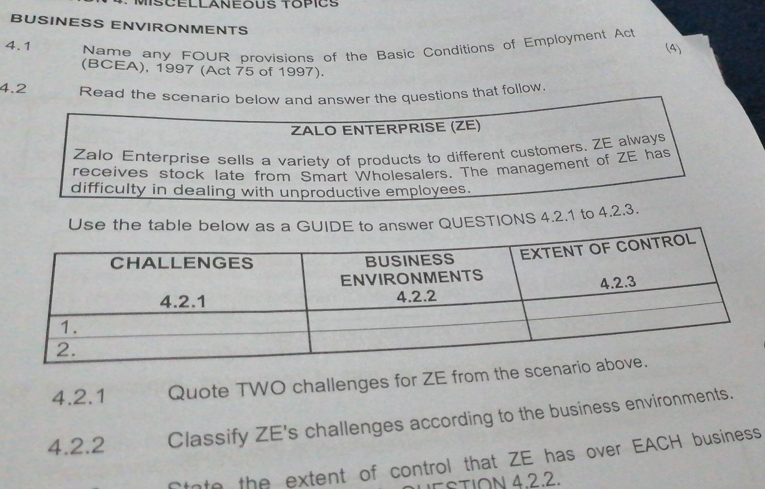 MISCELLANEOUS TOPICS 
BUSINESS ENVIRONMENTS 
4.1 Name any FOUR provisions of the Basic Conditions of Employment Act 
(4) 
(BCEA), 1997 (Act 75 of 1997). 
4.2 Read the scenari questions that follow. 
UESTIONS 4.2.1 to 4.2 
4.2.1 Quote TWO challenges for ZE from the 
4.2.2 
Classify ZE's challenges according to the business environments. 
otato the extent of control that ZE has over EACH business 
STION 4.2.2.