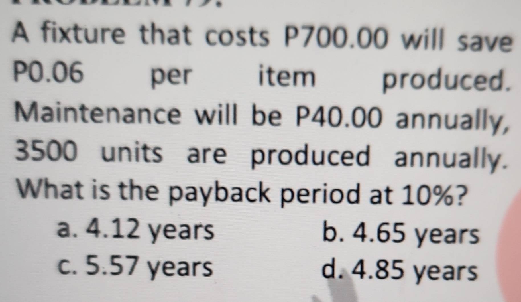 A fixture that costs P700.00 will save
P0.06 per item produced.
Maintenance will be P40.00 annually,
3500 units are produced annually.
What is the payback period at 10%?
a. 4.12 years b. 4.65 years
c. 5.57 years d. 4.85 years