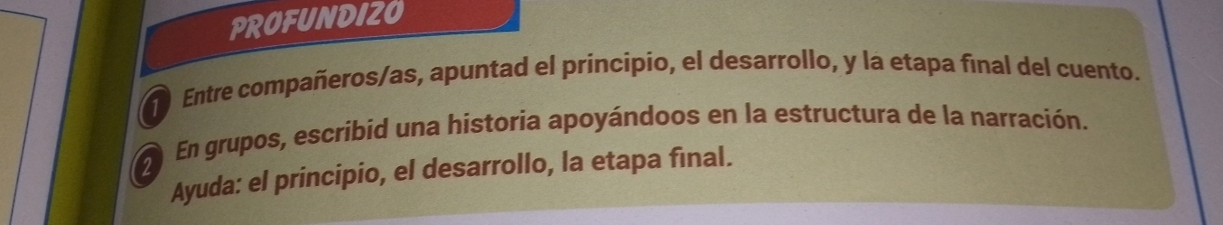 PROFUNDIZO 
Entre compañeros/as, apuntad el principio, el desarrollo, y la etapa final del cuento. 
2 
En grupos, escribid una historia apoyándoos en la estructura de la narración. 
Ayuda: el principio, el desarrollo, la etapa final.