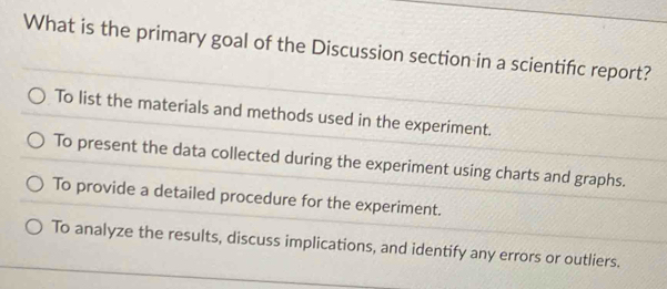 What is the primary goal of the Discussion section in a scientifc report?
To list the materials and methods used in the experiment.
To present the data collected during the experiment using charts and graphs.
To provide a detailed procedure for the experiment.
To analyze the results, discuss implications, and identify any errors or outliers.