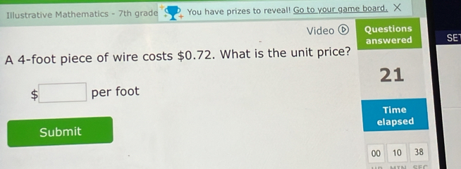 Illustrative Mathematics - 7th grade You have prizes to reveal! Go to your game board. X 
Video ⑥ Questions 
answered SET 
A 4-foot piece of wire costs $0.72. What is the unit price?
21
$□ per foot
Time 
Submit elapsed 
00 10 38