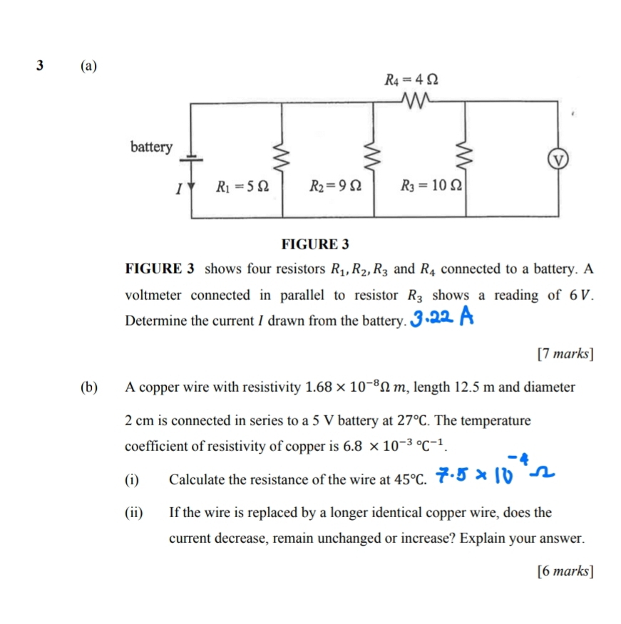 3 (a)
FIGURE 3
FIGURE 3 shows four resistors R_1,R_2,R_3 and R_4 connected to a battery. A
voltmeter connected in parallel to resistor R_3 shows a reading of 6 V.
Determine the current I drawn from the battery.
[7 marks]
(b) A copper wire with resistivity 1.68* 10^(-8)Omega m , length 12.5 m and diameter
2 cm is connected in series to a 5 V battery at 27°C. The temperature
coefficient of resistivity of copper is 6.8* 10^(-3circ)C^(-1).
(i) Calculate the resistance of the wire at 45°C.
(ii) If the wire is replaced by a longer identical copper wire, does the
current decrease, remain unchanged or increase? Explain your answer.
[6 marks]