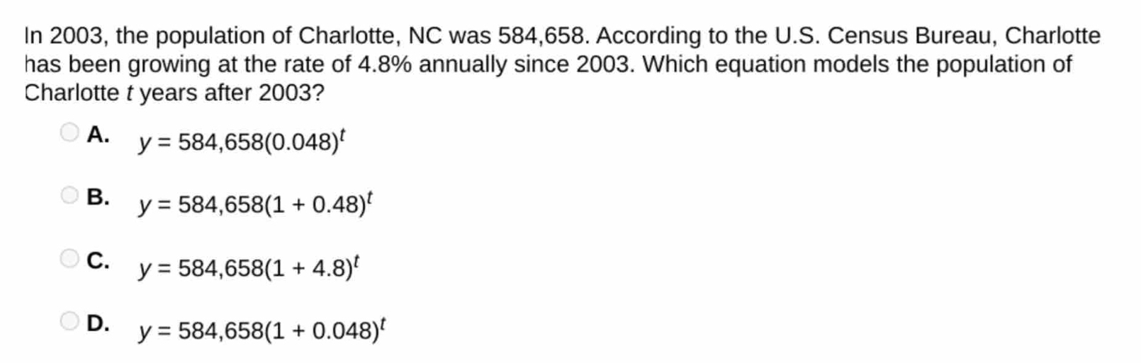 In 2003, the population of Charlotte, NC was 584,658. According to the U.S. Census Bureau, Charlotte
has been growing at the rate of 4.8% annually since 2003. Which equation models the population of
Charlotte t years after 2003?
A. y=584,658(0.048)^t
B. y=584,658(1+0.48)^t
C. y=584,658(1+4.8)^t
D. y=584,658(1+0.048)^t