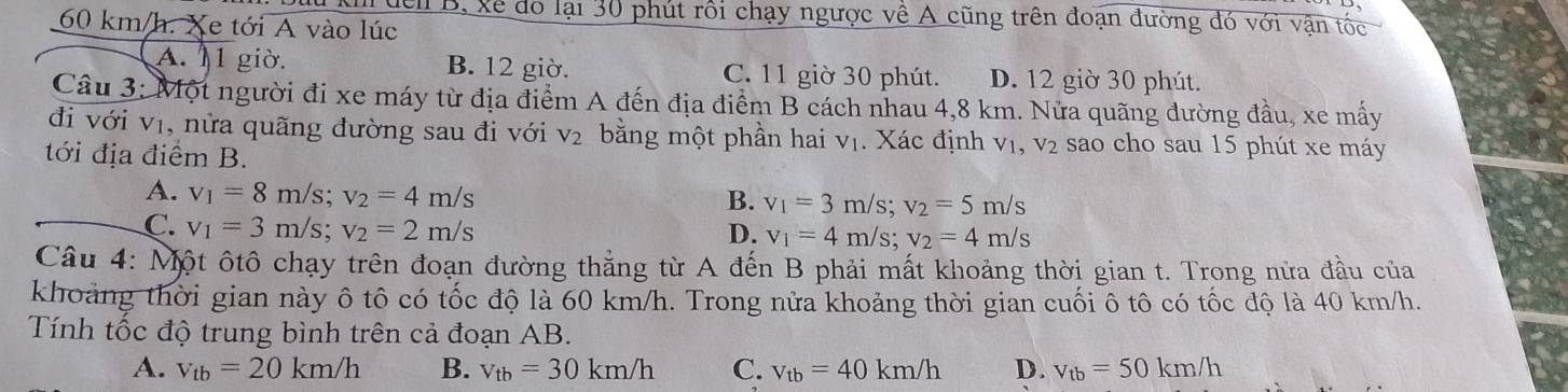 đển B, xẻ do lại 30 phút rối chạy ngược về A cũng trên đoạn đường đó với vận tốc
60 km/h. Xe tới A vào lúc
A. 11 giờ. B. 12 giờ. C. 11 giờ 30 phút. D. 12 giờ 30 phút.
Câu 3: Một người đi xe máy từ địa điểm A đến địa điểm B cách nhau 4,8 km. Nửa quãng đường đầu, xe mấy
đi với vị, nửa quãng đường sau đi với V_2 bằng một phần hai V_1. Xác định V1, V_2 sao cho sau 15 phút xe máy
tới địa điểm B.
A. v_1=8m/s; v_2=4m/s
B. v_1=3m/s; v_2=5m/s
C. v_1=3m/s; v_2=2m/s
D. v_1=4m/s; v_2=4m/s
Câu 4: Một ôtô chạy trên đoạn đường thẳng từ A đến B phải mất khoảng thời gian t. Trong nửa đầu của
khoảng thời gian này ô tô có tốc độ là 60 km/h. Trong nửa khoảng thời gian cuối ô tô có tốc độ là 40 km/h.
Tính tốc độ trung bình trên cả đoạn AB.
A. v_tb=20km/h B. v_tb=30km/h C. v_tb=40km/h D. v_tb=50km/h