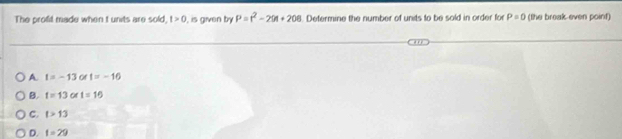 The profit made when t units are sold t>0 , is given by P=r^2-201+208. Defermine the number of units to be sold in order for P=0 (the break even point)
A t=-13 or t=-16
B. t=13 or t=16
C. t>13
D. t=29