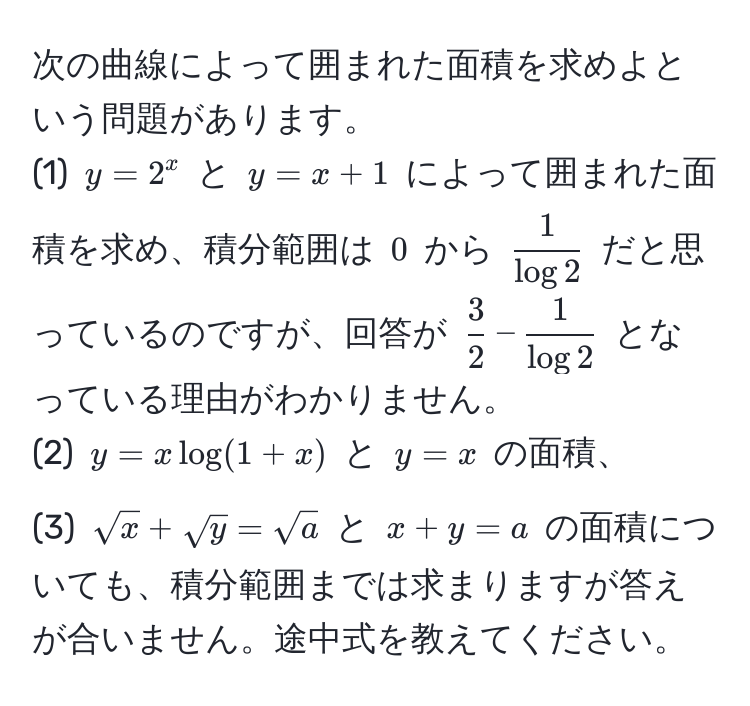 次の曲線によって囲まれた面積を求めよという問題があります。  
(1) $y = 2^(x$ と $y = x + 1$ によって囲まれた面積を求め、積分範囲は $0$ から $frac1)log 2$ だと思っているのですが、回答が $ 3/2  -  1/log 2 $ となっている理由がわかりません。  
(2) $y = x log(1+x)$ と $y = x$ の面積、  
(3) $sqrt(x) + sqrt(y) = sqrt(a)$ と $x + y = a$ の面積についても、積分範囲までは求まりますが答えが合いません。途中式を教えてください。