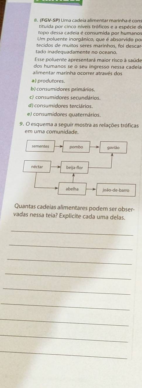 (FGV-SP) Uma cadeia alimentar marinha é cons
tituída por cinco níveis tróficos e a espécie do
topo dessa cadeia é consumida por humanos
Um poluente inorgânico, que é absorvido por
tecidos de muitos seres marinhos, foi descar
tado inadequadamente no oceano.
Esse poluente apresentará maior risco à saúde
dos humanos se o seu ingresso nessa cadeia
alimentar marinha ocorrer através dos
a) produtores.
b) consumidores primários.
c) consumidores secundários.
d) consumidores terciários.
e) consumidores quaternários.
9. O esquema a seguir mostra as relações tróficas
em uma comunidade.
Quantas cadeias alimentares podem ser obser-
vadas nessa teia? Explicite cada uma delas.
_
_
_
_
_
_
_
_
_