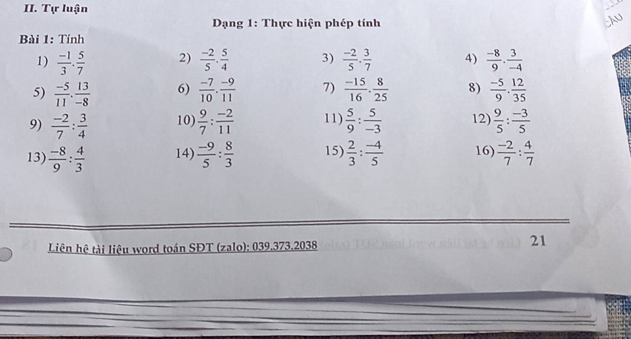 Tự luận 
Dạng 1: Thực hiện phép tính 
Càu 
Bài 1: Tính 
2) 
1)  (-1)/3 . 5/7   (-2)/5 . 5/4  3)  (-2)/5 . 3/7   (-8)/9 . 3/-4 
4) 
5)  (-5)/11 . 13/-8   (-7)/10 . (-9)/11   (-15)/16 ·  8/25  8)  (-5)/9 . 12/35 
6) 
7) 
10) 11) 
9)  (-2)/7 : 3/4   9/7 : (-2)/11   5/9 : 5/-3  12)  9/5 : (-3)/5 
14) 15) 16) 
13)  (-8)/9 : 4/3   (-9)/5 : 8/3   2/3 : (-4)/5   (-2)/7 : 4/7 
Liên hệ tài liệu word toán SĐT (zalo): 039.373.2038 
21