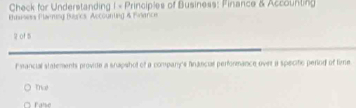 Check for Understanding 1 × Principles of Business: Finance & Accounting
Busmess Planning Basics Accounting & Finance
of 5
Fnancial statements provide a snapshot of a compary's financial performance over a specifc period of time
True
Palse