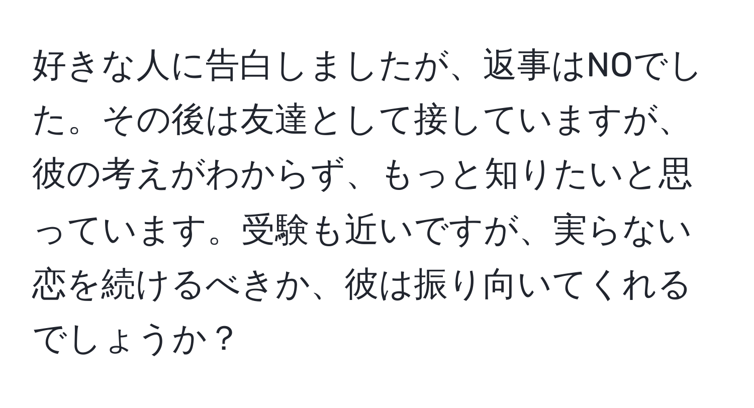 好きな人に告白しましたが、返事はNOでした。その後は友達として接していますが、彼の考えがわからず、もっと知りたいと思っています。受験も近いですが、実らない恋を続けるべきか、彼は振り向いてくれるでしょうか？