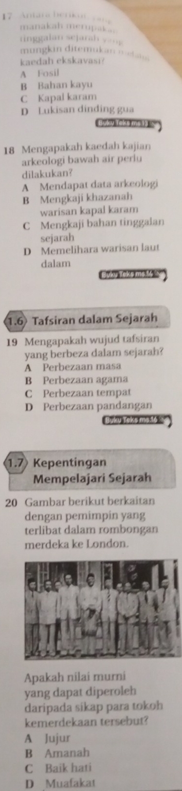 Antara berikut ya
manakah merupaka..
tinggalan sejara h y 
mun g in ditemukan meh 
kaedah ekskavasi?
A Fosil
B Bahan kayu
C Kapal karam
D Lukisan dinding gua
yky Toks msds '
18 Mengapakah kaedah kajian
arkeologi bawah air perlu
dilakukan?
A Mendapat data arkeologi
B Mengkaji khazanah
warisan kapal karam
C Mengkaji bahan tinggalan
sejarah
D Memelihara warisan laut
dalam
Buky Teke ms.V △
1.6 Tafsiran dalam Sejarah
19 Mengapakah wujud tafsiran
yang berbeza dalam sejarah?
A Perbezaan masa
B Perbezaan agama
C Perbezaan tempat
D Perbezaan pandangan
Buku Teks ms16
1. 7 Kepentingan
Mempelajari Sejarah
20 Gambar berikut berkaitan
dengan pemimpin yang
terlibat dalam rombongan
merdeka ke London.
Apakah nilai murni
yang dapat diperoleh
daripada sikap para tokoh
kemerdekaan tersebut?
A Jujur
B Amanah
C Baik hati
D Muafakat