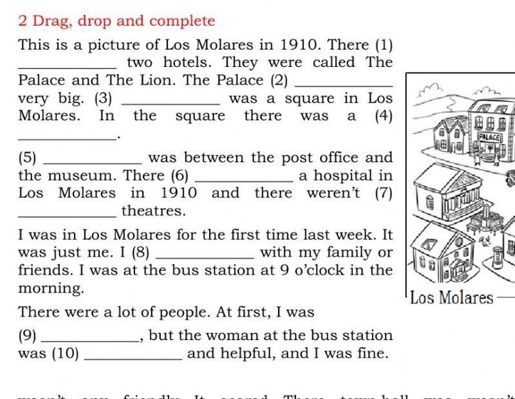 Drag, drop and complete 
This is a picture of Los Molares in 1910. There (1) 
_two hotels. They were called The 
Palace and The Lion. The Palace (2)_ 
very big. (3) _was a square in Los 
Molares. In the square there was a (4) 
_. 
(5) _was between the post office and 
the museum. There (6) _a hospital in 
Los Molares in 1910 and there weren’t (7) 
_theatres. 
I was in Los Molares for the first time last week. It 
was just me. I (8) _with my family or 
friends. I was at the bus station at 9 o’clock in the 
morning. 
There were a lot of people. At first, I was 
(9)_ , but the woman at the bus station 
was (10)_ and helpful, and I was fine.