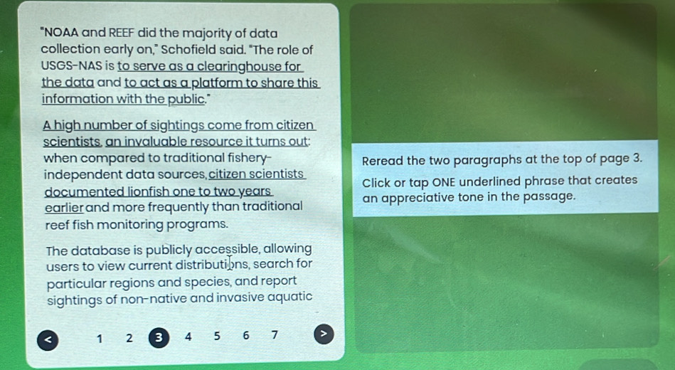 "NOAA and REEF did the majority of data 
collection early on," Schofield said. "The role of 
USGS-NAS is to serve as a clearinghouse for 
the data and to act as a platform to share this . 
information with the public." 
A high number of sightings come from citizen 
scientists, an invaluable resource it turns out: 
when compared to traditional fishery- Reread the two paragraphs at the top of page 3. 
independent data sources citizen scientists 
documented lionfish one to two years Click or tap ONE underlined phrase that creates 
earlier and more frequently than traditional an appreciative tone in the passage. 
reef fish monitoring programs. 
The database is publicly accessible, allowing 
users to view current distributions, search for 
particular regions and species, and report 
sightings of non-native and invasive aquatic 
< <tex>1 2 3 4 5 6 7