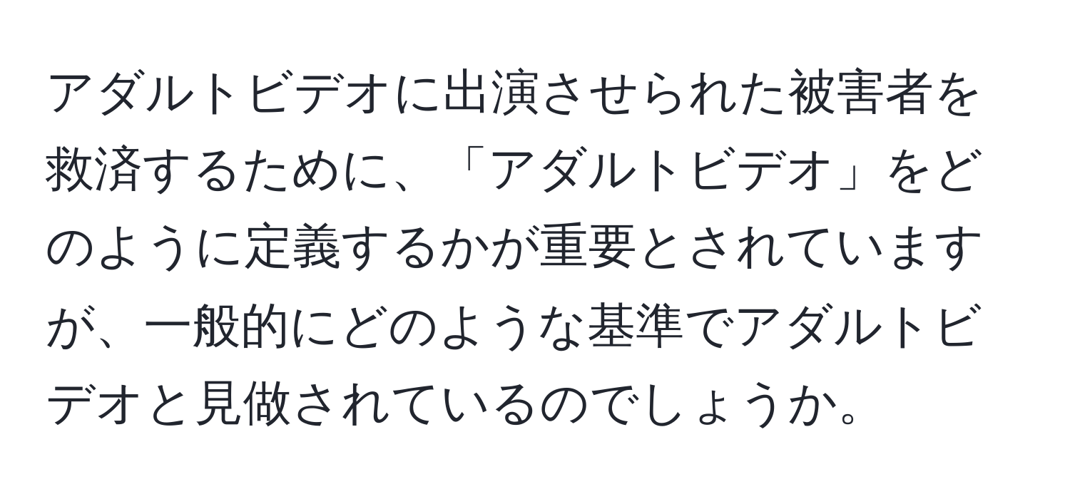 アダルトビデオに出演させられた被害者を救済するために、「アダルトビデオ」をどのように定義するかが重要とされていますが、一般的にどのような基準でアダルトビデオと見做されているのでしょうか。