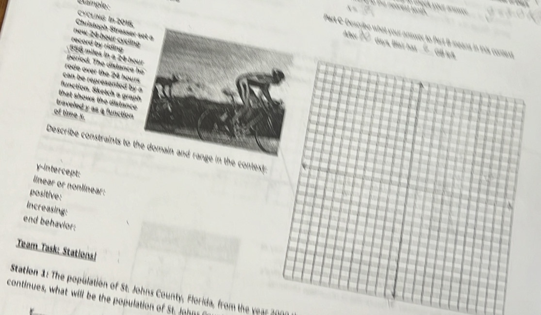 Kample: 
o the nearest te 
a chock your answer . 
CYCLING In 2015. 
Christoph Strasser set a 
After 
Part C-Describe what your answer to Part B means in this co 
new 24 hour cyclin 
record by riding
days, Blair has __⑰__ G
556 miles in a 24 hou
period. The distance 
rode over the 24 hour
can be represented by 
function. Sketch a grap 
that shows the distance 
traveled y as a function 
of time x. 
Describe constraints to te context: 
y-intercept: 
linear or nonlinear: 
positive: 
increasing: 
end behavior: 
Team Task: Stations! 
Station 1: The population of St. Johns County, Florida, from the year 200
continues, what will be the population of St. John