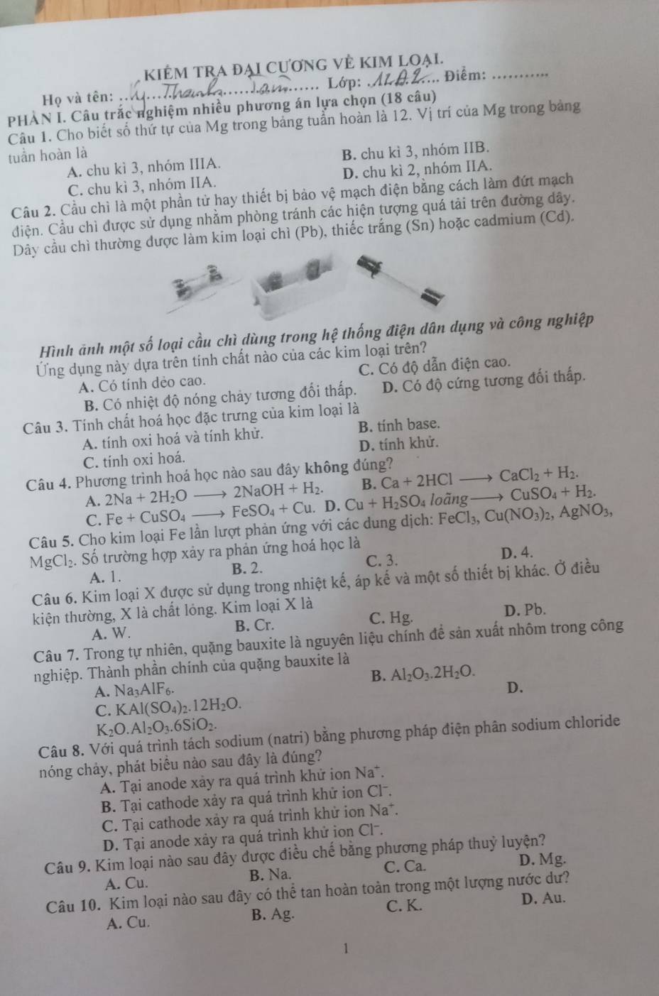 KiÊM tRA đẠi CươnG VÊ KIM loại.
. Lớp:
Họ và tên:_ _.... Điểm:_
PHÀN I. Câu trắc nghiệm nhiều phương án lựa chọn (18 câu)
Câu 1. Cho biết số thứ tự của Mg trong bảng tuần hoàn là 12. Vị trí của Mg trong bảng
tuần hoàn là B. chu kì 3, nhóm IIB.
A. chu kì 3, nhóm IIIA.
C. chu kì 3, nhóm IIA. D. chu kì 2, nhóm IIA.
Cầu 2. Cầu chì là một phần tử hay thiết bị bảo vệ mạch điện bằng cách làm đứt mạch
điện. Cầu chì được sử dụng nhằm phòng tránh các hiện tượng quá tải trên đường dây.
Dây cầu chì thường được làm kim loại chì (Pb), thiếc trắng (Sn) hoặc cadmium (Cd).
Hình ảnh một số loại cầu chì dùng trong hệ thống điện dân dụng và công nghiệp
Ứng dụng này dựa trên tính chất nào của các kim loại trên?
A. Có tính dẻo cao. C. Có độ dẫn điện cao.
B. Có nhiệt độ nóng chảy tương đổi thấp. D. Có độ cứng tương đối thấp.
Câu 3. Tính chất hoá học đặc trưng của kim loại là
A. tính oxi hoá và tính khử. B. tính base.
C. tính oxi hoá. D. tính khử.
Câu 4. Phương trình hoá học nào sau đây không đúng? Ca+2HClto CaCl_2+H_2.
B.
A. 2Na+2H_2Oto 2NaOH+H_2. D. Cu+H_2SO_4 loãng to CuSO_4+H_2
C. Fe+CuSO_4to FeSO_4+Cu.
Câu 5. Cho kim loại Fe lần lượt phản ứng với các dung dịch: FeCl_3,Cu(NO_3)_2,AgNO_3,
MgCl_2. Số trường hợp xảy ra phản ứng hoá học là D. 4.
A. 1. B. 2.
C. 3.
Câu 6. Kim loại X được sử dụng trong nhiệt kế, áp kế và một số thiết bị khác. Ở điều
kiện thường, X là chất lóng. Kim loại X là
A. W. B. Cr. C. Hg. D. Pb.
Câu 7. Trong tự nhiên, quặng bauxite là nguyên liệu chính để sản xuất nhôm trong công
nghiệp. Thành phần chính của quặng bauxite là
B. Al_2O_3.2H_2O.
A. Na_3AIF_6.
D.
C. KAl(SO_4)_2.12H_2O.
K_2O.Al_2O_3.6SiO_2.
Câu 8. Với quá trình tách sodium (natri) bằng phương pháp điện phân sodium chloride
nóng chảy, phát biểu nào sau đây là đúng?
A. Tại anode xảy ra quá trình khứ ion Na*.
B. Tại cathode xảy ra quá trình khử ion Clã.
C. Tại cathode xảy ra quá trình khử ion Na*.
D. Tại anode xảy ra quá trình khứ ion Clˉ.
Câu 9. Kim loại nào sau đây được điều chế bằng phương pháp thuỷ luyện?
C. Ca. D. Mg.
A. Cu. B. Na.
Câu 10. Kim loại nào sau đây có thể tan hoàn toàn trong một lượng nước dư?
A. Cu. B. Ag. C. K.
D. Au.
1