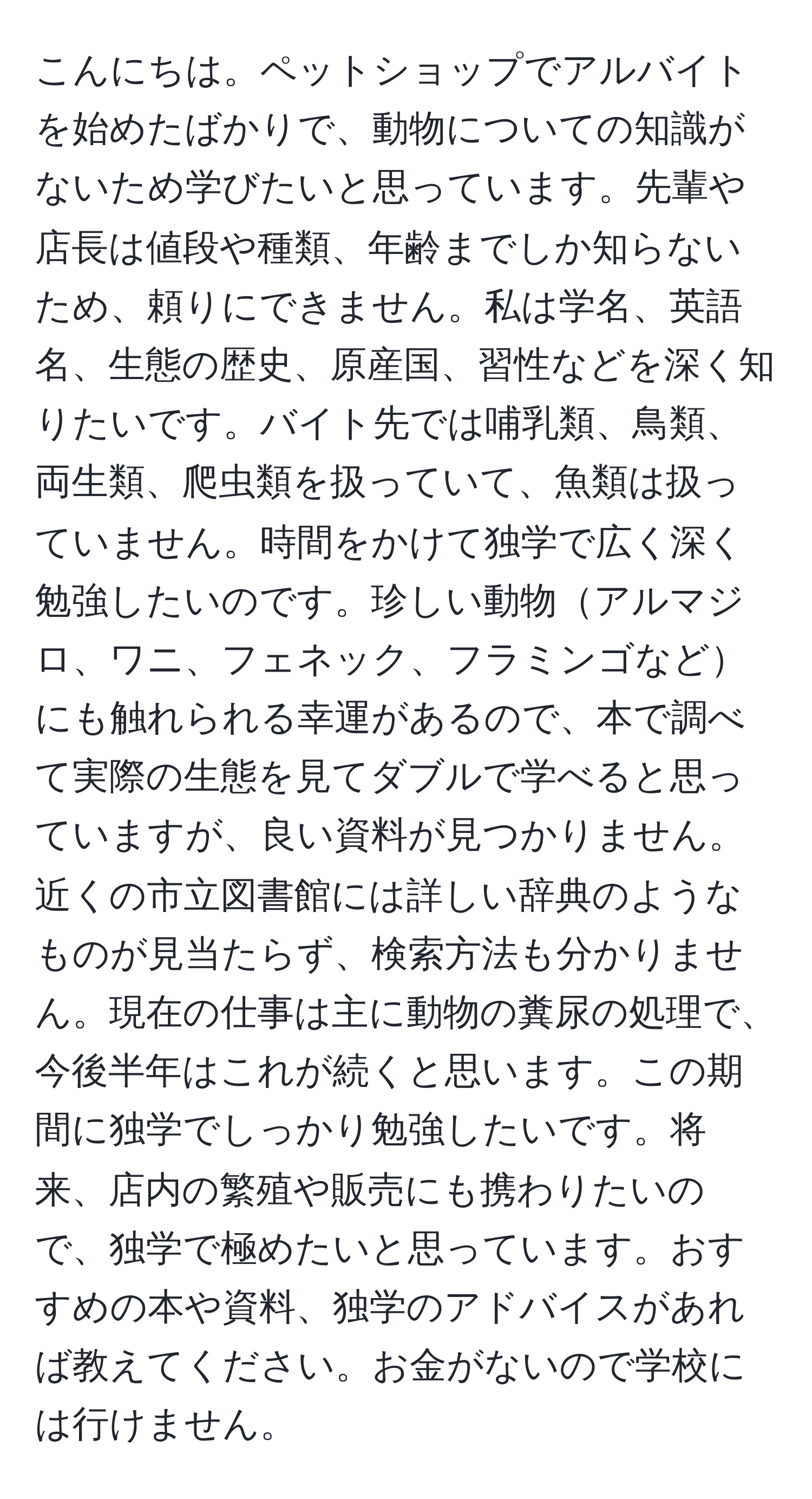 こんにちは。ペットショップでアルバイトを始めたばかりで、動物についての知識がないため学びたいと思っています。先輩や店長は値段や種類、年齢までしか知らないため、頼りにできません。私は学名、英語名、生態の歴史、原産国、習性などを深く知りたいです。バイト先では哺乳類、鳥類、両生類、爬虫類を扱っていて、魚類は扱っていません。時間をかけて独学で広く深く勉強したいのです。珍しい動物アルマジロ、ワニ、フェネック、フラミンゴなどにも触れられる幸運があるので、本で調べて実際の生態を見てダブルで学べると思っていますが、良い資料が見つかりません。近くの市立図書館には詳しい辞典のようなものが見当たらず、検索方法も分かりません。現在の仕事は主に動物の糞尿の処理で、今後半年はこれが続くと思います。この期間に独学でしっかり勉強したいです。将来、店内の繁殖や販売にも携わりたいので、独学で極めたいと思っています。おすすめの本や資料、独学のアドバイスがあれば教えてください。お金がないので学校には行けません。