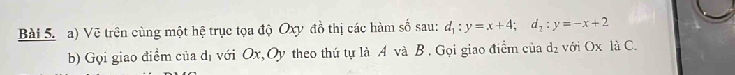 Vẽ trên cùng một hệ trục tọa độ Oxy đồ thị các hàm số sau: d_1:y=x+4; d_2:y=-x+2
b) Gọi giao điểm của dị với Ox, Oy theo thứ tự là A và B. Gọi giao điểm của d_2 với Ox là C.